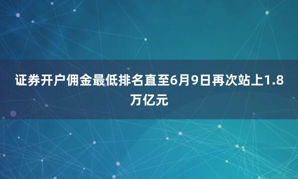 证券开户佣金最低排名直至6月9日再次站上1.8万亿元