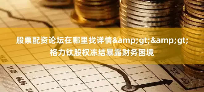 股票配资论坛在哪里找详情&gt;&gt;格力钛股权冻结暴露财务困境
