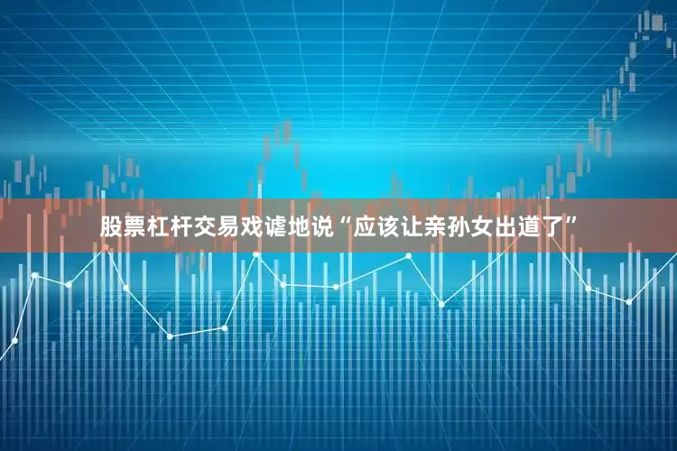 股票杠杆交易戏谑地说“应该让亲孙女出道了”