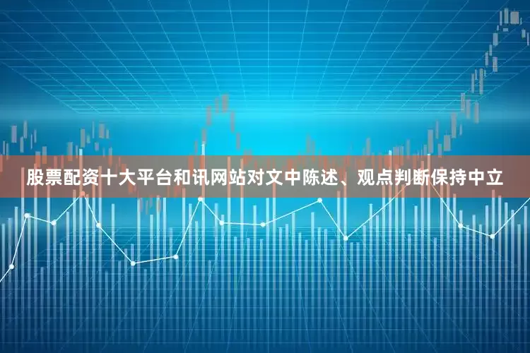 股票配资十大平台和讯网站对文中陈述、观点判断保持中立