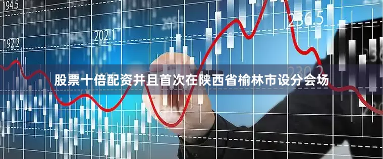 股票十倍配资并且首次在陕西省榆林市设分会场