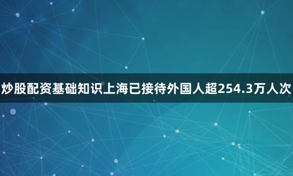 炒股配资基础知识上海已接待外国人超254.3万人次