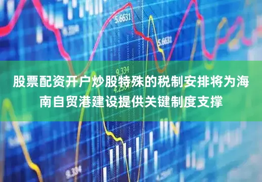 股票配资开户炒股特殊的税制安排将为海南自贸港建设提供关键制度支撑