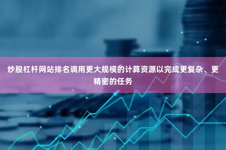 炒股杠杆网站排名调用更大规模的计算资源以完成更复杂、更精密的任务