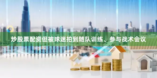 炒股票配资但被球迷拍到随队训练、参与战术会议