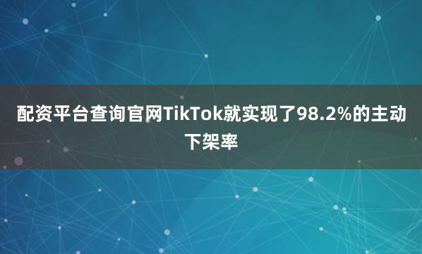 配资平台查询官网TikTok就实现了98.2%的主动下架率