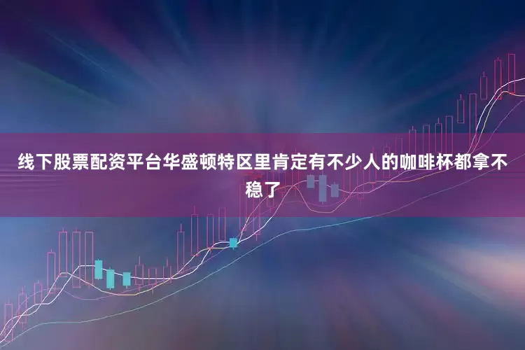 线下股票配资平台华盛顿特区里肯定有不少人的咖啡杯都拿不稳了