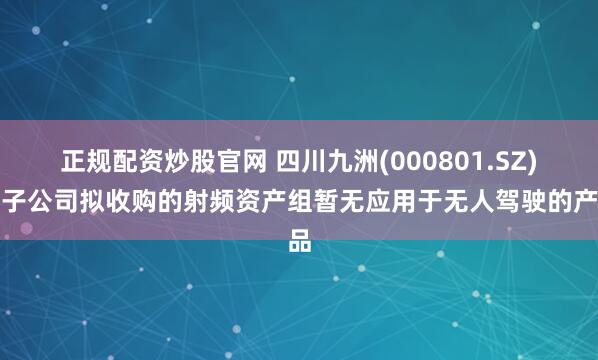 正规配资炒股官网 四川九洲(000801.SZ)：子公司拟收购的射频资产组暂无应用于无人驾驶的产品
