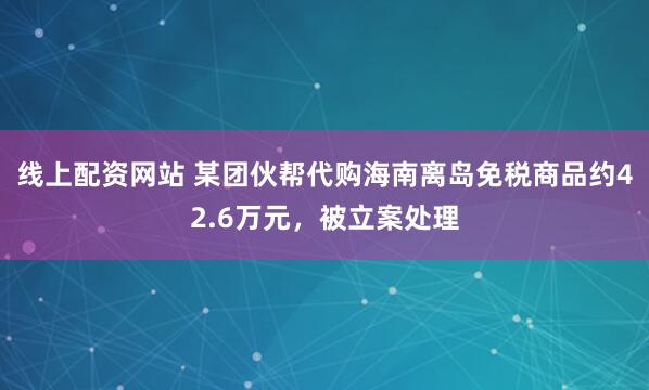 线上配资网站 某团伙帮代购海南离岛免税商品约42.6万元,被立案处理