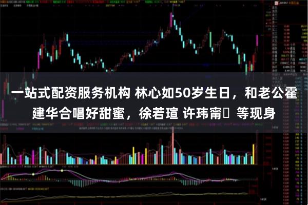 一站式配资服务机构 林心如50岁生日，和老公霍建华合唱好甜蜜，徐若瑄 许玮甯‌等现身