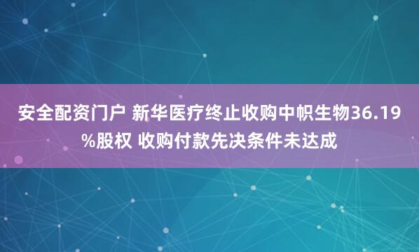 安全配资门户 新华医疗终止收购中帜生物36.19%股权 收购付款先决条件未达成