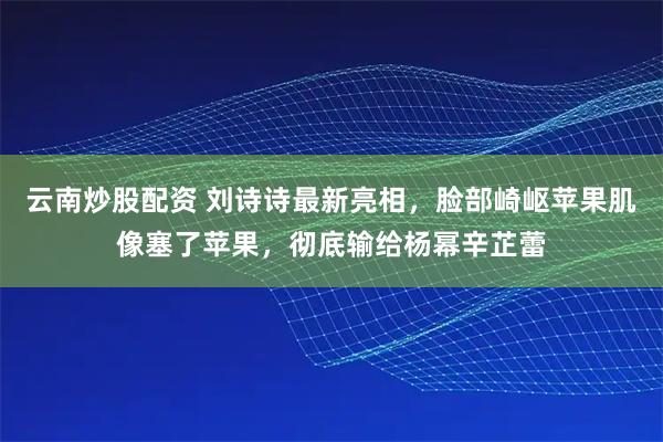 云南炒股配资 刘诗诗最新亮相，脸部崎岖苹果肌像塞了苹果，彻底输给杨幂辛芷蕾