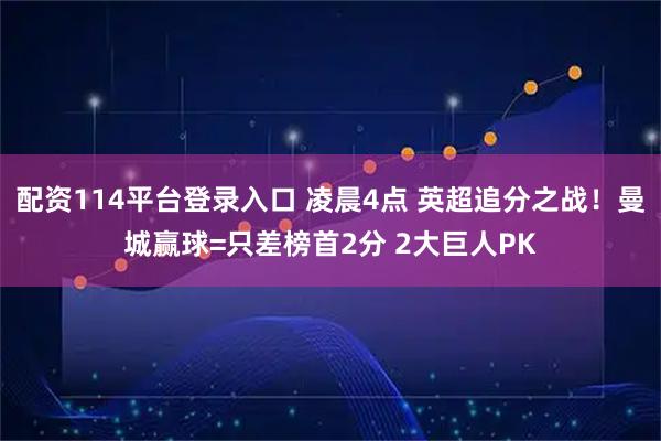 配资114平台登录入口 凌晨4点 英超追分之战！曼城赢球=只差榜首2分 2大巨人PK