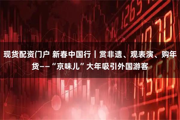 现货配资门户 新春中国行｜赏非遗、观表演、购年货——“京味儿”大年吸引外国游客