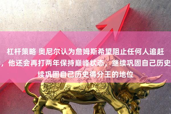 杠杆策略 奥尼尔认为詹姆斯希望阻止任何人追赶他纪录的机会，他还会再打两年保持巅峰状态，继续巩固自己历史得分王的地位