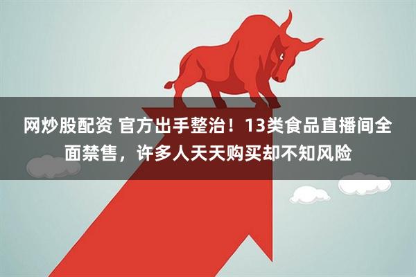 网炒股配资 官方出手整治！13类食品直播间全面禁售，许多人天天购买却不知风险