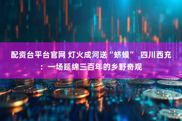 配资台平台官网 灯火成河送“蛴蟆”  四川西充：一场延绵三百年的乡野奇观