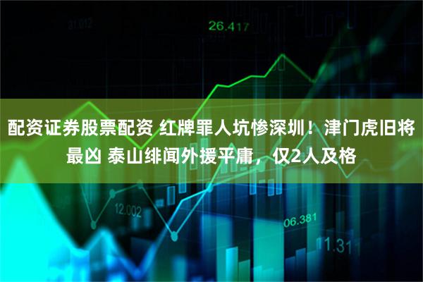 配资证券股票配资 红牌罪人坑惨深圳！津门虎旧将最凶 泰山绯闻外援平庸，仅2人及格