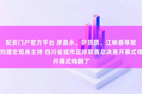 配资门户官方平台 廖昌永、萨顶顶、江映蓉等献唱，刘建宏现身主持 四川省城市足球联赛总决赛开幕式嗨翻了