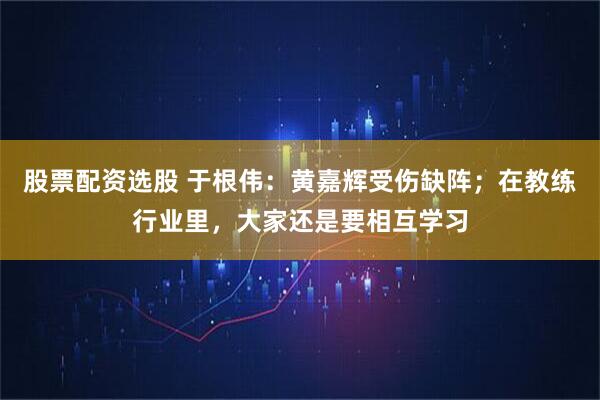 股票配资选股 于根伟:黄嘉辉受伤缺阵;在教练行业里,大家还是要相互学习