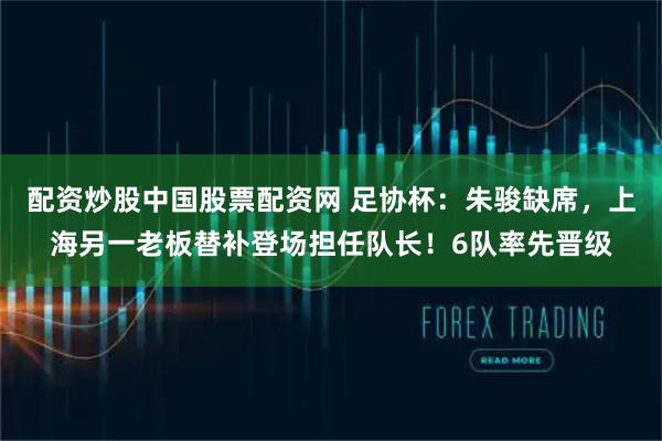 配资炒股中国股票配资网 足协杯：朱骏缺席，上海另一老板替补登场担任队长！6队率先晋级