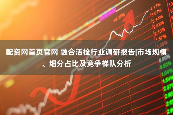 配资网首页官网 融合活检行业调研报告|市场规模、细分占比及竞争梯队分析