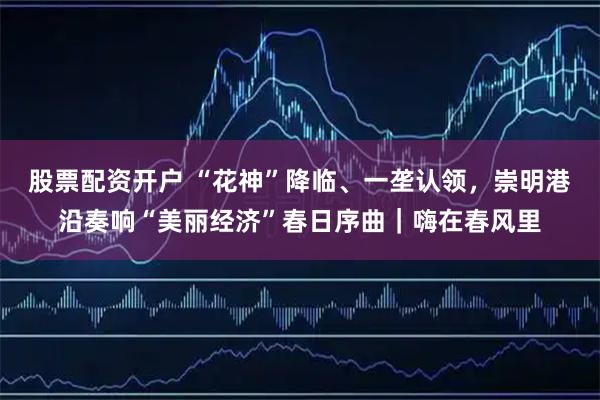 股票配资开户 “花神”降临、一垄认领，崇明港沿奏响“美丽经济”春日序曲｜嗨在春风里