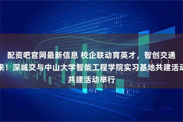 配资吧官网最新信息 校企联动育英才，智创交通新未来！深城交与中山大学智能工程学院实习基地共建活动举行