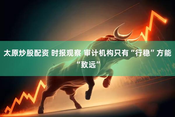 太原炒股配资 时报观察 审计机构只有“行稳”方能“致远”