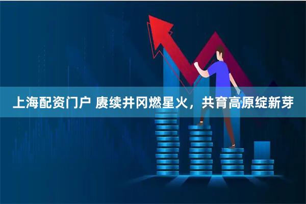 上海配资门户 赓续井冈燃星火，共育高原绽新芽