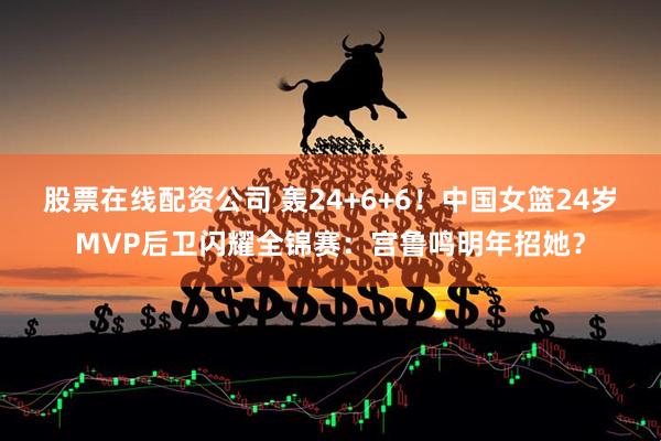 股票在线配资公司 轰24+6+6！中国女篮24岁MVP后卫闪耀全锦赛：宫鲁鸣明年招她？