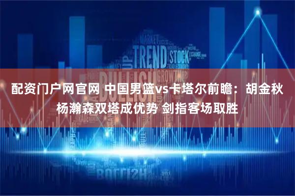配资门户网官网 中国男篮vs卡塔尔前瞻：胡金秋杨瀚森双塔成优势 剑指客场取胜