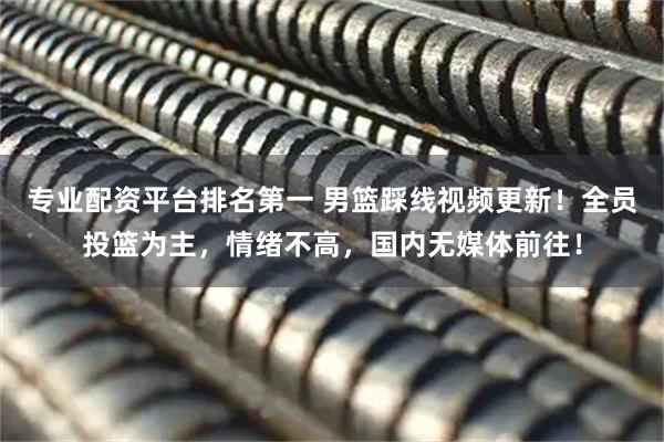 专业配资平台排名第一 男篮踩线视频更新！全员投篮为主，情绪不高，国内无媒体前往！